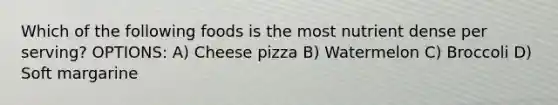 Which of the following foods is the most nutrient dense per serving? OPTIONS: A) Cheese pizza B) Watermelon C) Broccoli D) Soft margarine