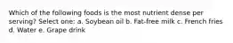 Which of the following foods is the most nutrient dense per serving? Select one: a. Soybean oil b. Fat-free milk c. French fries d. Water e. Grape drink