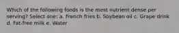 Which of the following foods is the most nutrient dense per serving? Select one: a. French fries b. Soybean oil c. Grape drink d. Fat-free milk e. Water