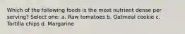 Which of the following foods is the most nutrient dense per serving? Select one: a. Raw tomatoes b. Oatmeal cookie c. Tortilla chips d. Margarine