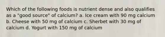 Which of the following foods is nutrient dense and also qualifies as a "good source" of calcium? a. Ice cream with 90 mg calcium b. Cheese with 50 mg of calcium c. Sherbet with 30 mg of calcium d. Yogurt with 150 mg of calcium