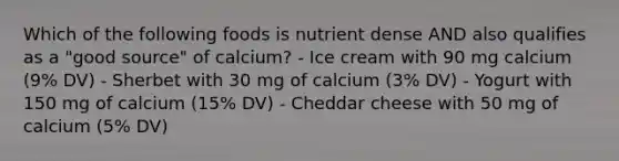 Which of the following foods is nutrient dense AND also qualifies as a "good source" of calcium? - Ice cream with 90 mg calcium (9% DV) - Sherbet with 30 mg of calcium (3% DV) - Yogurt with 150 mg of calcium (15% DV) - Cheddar cheese with 50 mg of calcium (5% DV)