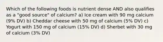 Which of the following foods is nutrient dense AND also qualifies as a "good source" of calcium? a) Ice cream with 90 mg calcium (9% DV) b) Cheddar cheese with 50 mg of calcium (5% DV) c) Yogurt with 150 mg of calcium (15% DV) d) Sherbet with 30 mg of calcium (3% DV)