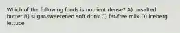Which of the following foods is nutrient dense? A) unsalted butter B) sugar-sweetened soft drink C) fat-free milk D) iceberg lettuce