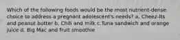 Which of the following foods would be the most nutrient-dense choice to address a pregnant adolescent's needs? a. Cheez-Its and peanut butter b. Chili and milk c.Tuna sandwich and orange juice d. Big Mac and fruit smoothie