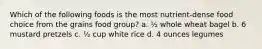 Which of the following foods is the most nutrient-dense food choice from the grains food group? a. ½ whole wheat bagel b. 6 mustard pretzels c. ½ cup white rice d. 4 ounces legumes