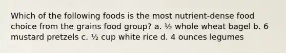 Which of the following foods is the most nutrient-dense food choice from the grains food group? a. ½ whole wheat bagel b. 6 mustard pretzels c. ½ cup white rice d. 4 ounces legumes