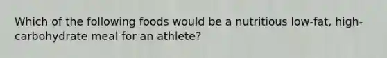 Which of the following foods would be a nutritious low-fat, high-carbohydrate meal for an athlete?