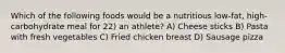 Which of the following foods would be a nutritious low-fat, high-carbohydrate meal for 22) an athlete? A) Cheese sticks B) Pasta with fresh vegetables C) Fried chicken breast D) Sausage pizza