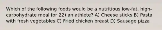 Which of the following foods would be a nutritious low-fat, high-carbohydrate meal for 22) an athlete? A) Cheese sticks B) Pasta with fresh vegetables C) Fried chicken breast D) Sausage pizza