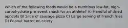 Which of the following foods would be a nutritious low-fat, high-carbohydrate pre-event snack for an athlete? A) Handful of dried apricots B) Slice of sausage pizza C) Large serving of French fries D) Peanut butter on celery