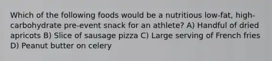 Which of the following foods would be a nutritious low-fat, high-carbohydrate pre-event snack for an athlete? A) Handful of dried apricots B) Slice of sausage pizza C) Large serving of French fries D) Peanut butter on celery