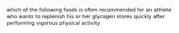 which of the following foods is often recommended for an athlete who wants to replenish his or her glycogen stores quickly after performing vigorous physical activity