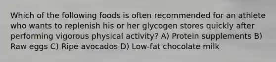 Which of the following foods is often recommended for an athlete who wants to replenish his or her glycogen stores quickly after performing vigorous physical activity? A) Protein supplements B) Raw eggs C) Ripe avocados D) Low-fat chocolate milk