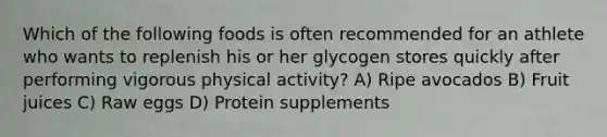 Which of the following foods is often recommended for an athlete who wants to replenish his or her glycogen stores quickly after performing vigorous physical activity? A) Ripe avocados B) Fruit juices C) Raw eggs D) Protein supplements