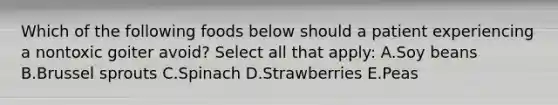 Which of the following foods below should a patient experiencing a nontoxic goiter avoid? Select all that apply: A.Soy beans B.Brussel sprouts C.Spinach D.Strawberries E.Peas