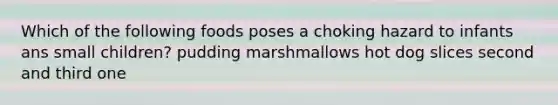 Which of the following foods poses a choking hazard to infants ans small children? pudding marshmallows hot dog slices second and third one