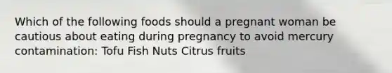 Which of the following foods should a pregnant woman be cautious about eating during pregnancy to avoid mercury contamination: Tofu Fish Nuts Citrus fruits