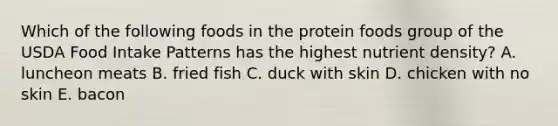 Which of the following foods in the protein foods group of the USDA Food Intake Patterns has the highest nutrient density?​ A. ​luncheon meats B. ​fried fish C. ​duck with skin D. ​chicken with no skin E. ​bacon