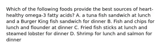 Which of the following foods provide the best sources of heart-healthy omega-3 fatty acids? A. a tuna fish sandwich at lunch and a Burger King fish sandwich for dinner B. Fish and chips for lunch and flounder at dinner C. Fried fish sticks at lunch and steamed lobster for dinner D. Shrimp for lunch and salmon for dinner