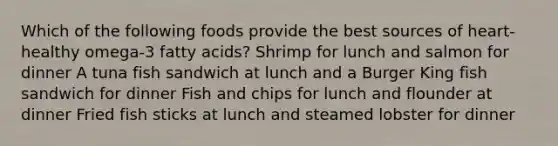 Which of the following foods provide the best sources of heart-healthy omega-3 fatty acids? Shrimp for lunch and salmon for dinner A tuna fish sandwich at lunch and a Burger King fish sandwich for dinner Fish and chips for lunch and flounder at dinner Fried fish sticks at lunch and steamed lobster for dinner