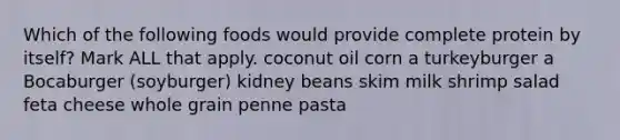 Which of the following foods would provide complete protein by itself? Mark ALL that apply. coconut oil corn a turkeyburger a Bocaburger (soyburger) kidney beans skim milk shrimp salad feta cheese whole grain penne pasta