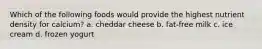 Which of the following foods would provide the highest nutrient density for calcium? a. cheddar cheese b. fat-free milk c. ice cream d. frozen yogurt