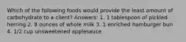 Which of the following foods would provide the least amount of carbohydrate to a client? Answers: 1. 1 tablespoon of pickled herring 2. 8 ounces of whole milk 3. 1 enriched hamburger bun 4. 1/2 cup unsweetened applesauce