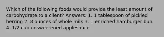 Which of the following foods would provide the least amount of carbohydrate to a client? Answers: 1. 1 tablespoon of pickled herring 2. 8 ounces of whole milk 3. 1 enriched hamburger bun 4. 1/2 cup unsweetened applesauce