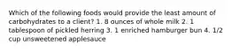 Which of the following foods would provide the least amount of carbohydrates to a client? 1. 8 ounces of whole milk 2. 1 tablespoon of pickled herring 3. 1 enriched hamburger bun 4. 1/2 cup unsweetened applesauce
