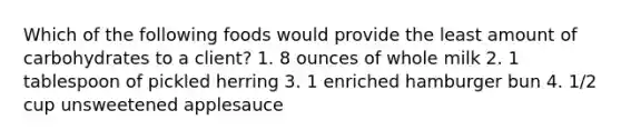 Which of the following foods would provide the least amount of carbohydrates to a client? 1. 8 ounces of whole milk 2. 1 tablespoon of pickled herring 3. 1 enriched hamburger bun 4. 1/2 cup unsweetened applesauce