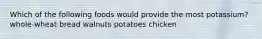 Which of the following foods would provide the most potassium? whole-wheat bread walnuts potatoes chicken