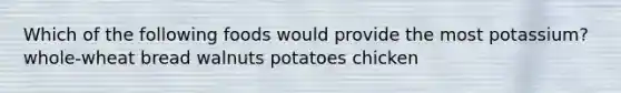 Which of the following foods would provide the most potassium? whole-wheat bread walnuts potatoes chicken