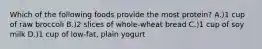 Which of the following foods provide the most protein? A.)1 cup of raw broccoli B.)2 slices of whole-wheat bread C.)1 cup of soy milk D.)1 cup of low-fat, plain yogurt