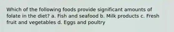 Which of the following foods provide significant amounts of folate in the diet? a. Fish and seafood b. Milk products c. Fresh fruit and vegetables d. Eggs and poultry