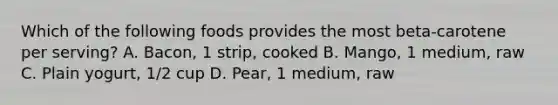 Which of the following foods provides the most beta-carotene per serving? A. Bacon, 1 strip, cooked B. Mango, 1 medium, raw C. Plain yogurt, 1/2 cup D. Pear, 1 medium, raw
