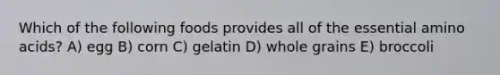 Which of the following foods provides all of the essential amino acids? A) egg B) corn C) gelatin D) whole grains E) broccoli