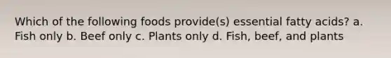 Which of the following foods provide(s) essential fatty acids? a. Fish only b. Beef only c. Plants only d. Fish, beef, and plants