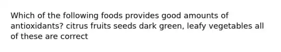 Which of the following foods provides good amounts of antioxidants? citrus fruits seeds dark green, leafy vegetables all of these are correct
