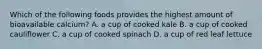 Which of the following foods provides the highest amount of bioavailable calcium? A. a cup of cooked kale B. a cup of cooked cauliflower C. a cup of cooked spinach D. a cup of red leaf lettuce