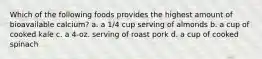 Which of the following foods provides the highest amount of bioavailable calcium? a. a 1/4 cup serving of almonds b. a cup of cooked kale c. a 4-oz. serving of roast pork d. a cup of cooked spinach