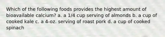 Which of the following foods provides the highest amount of bioavailable calcium? a. a 1/4 cup serving of almonds b. a cup of cooked kale c. a 4-oz. serving of roast pork d. a cup of cooked spinach