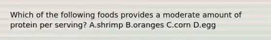 Which of the following foods provides a moderate amount of protein per serving? A.shrimp B.oranges C.corn D.egg