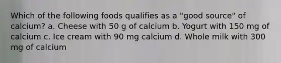 Which of the following foods qualifies as a "good source" of calcium? a. Cheese with 50 g of calcium b. Yogurt with 150 mg of calcium c. Ice cream with 90 mg calcium d. Whole milk with 300 mg of calcium