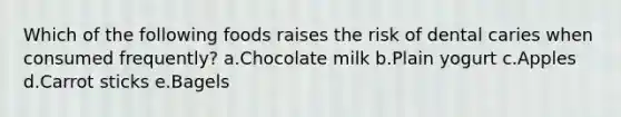 Which of the following foods raises the risk of dental caries when consumed frequently? a.Chocolate milk b.Plain yogurt c.Apples d.Carrot sticks e.Bagels