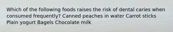 Which of the following foods raises the risk of dental caries when consumed frequently? Canned peaches in water Carrot sticks Plain yogurt Bagels Chocolate milk