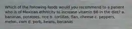 Which of the following foods would you recommend to a patient who is of Mexican ethnicity to increase vitamin B6 in the diet? a. bananas, potatoes, rice b. tortillas, flan, cheese c. peppers, melon, corn d. pork, beans, bananas