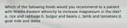 Which of the following foods would you recommend to a patient with Middle-Eastern ethnicity to increase magnesium in the diet? a. rice and cabbage b. bulgur and beans c. lamb and tomatoes d. goat milk and dates