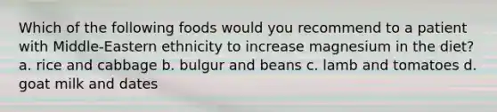 Which of the following foods would you recommend to a patient with Middle-Eastern ethnicity to increase magnesium in the diet? a. rice and cabbage b. bulgur and beans c. lamb and tomatoes d. goat milk and dates