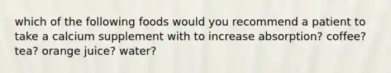 which of the following foods would you recommend a patient to take a calcium supplement with to increase absorption? coffee? tea? orange juice? water?